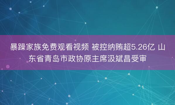 暴躁家族免费观看视频 被控纳贿超5.26亿 山东省青岛市政协原主席汲斌昌受审