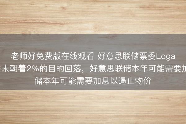 老师好免费版在线观看 好意思联储票委Logan：通胀似乎并未朝着2%的目的回落，好意思联储本年可能需要加息以遏止物价