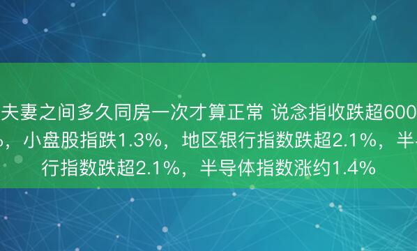 夫妻之间多久同房一次才算正常 说念指收跌超600点，纳指跌约0.9%，小盘股指跌1.3%，地区银行指数跌超2.1%，半导体指数涨约1.4%
