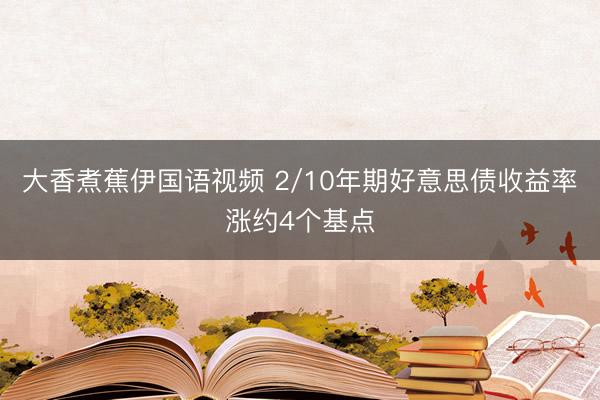 大香煮蕉伊国语视频 2/10年期好意思债收益率涨约4个基点