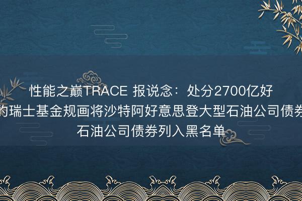 性能之巅TRACE 报说念：处分2700亿好意思元钞票的瑞士基金规画将沙特阿好意思登大型石油公司债券列入黑名单
