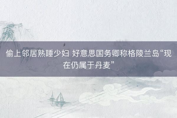 偷上邻居熟睡少妇 好意思国务卿称格陵兰岛“现在仍属于丹麦”