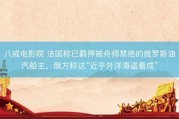 八戒电影院 法国称已羁押被舟师禁绝的俄罗斯油汽船主，俄方称这“近乎外洋海盗看成”