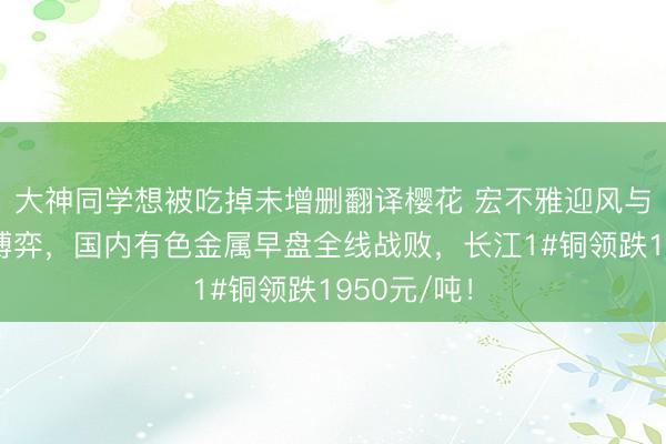 大神同学想被吃掉未增删翻译樱花 宏不雅迎风与供应扰动博弈，国内有色金属早盘全线战败，长江1#铜领跌1950元/吨！