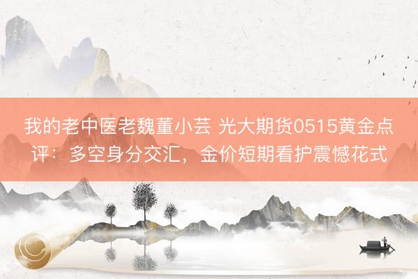 我的老中医老魏董小芸 光大期货0515黄金点评：多空身分交汇，金价短期看护震憾花式