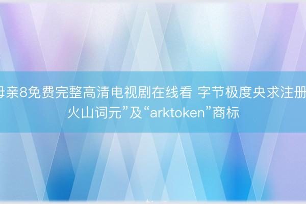 母亲8免费完整高清电视剧在线看 字节极度央求注册“火山词元”及“arktoken”商标