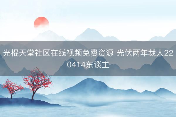 光棍天堂社区在线视频免费资源 光伏两年裁人220414东谈主