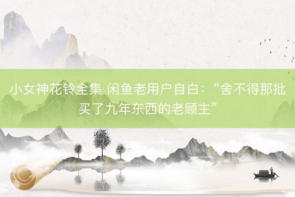 小女神花铃全集 闲鱼老用户自白：“舍不得那批买了九年东西的老顾主”