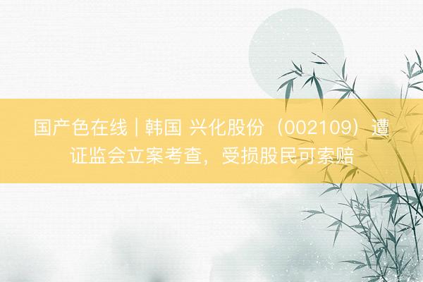 国产色在线 | 韩国 兴化股份（002109）遭证监会立案考查，受损股民可索赔