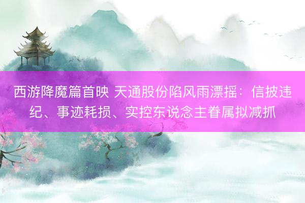 西游降魔篇首映 天通股份陷风雨漂摇：信披违纪、事迹耗损、实控东说念主眷属拟减抓