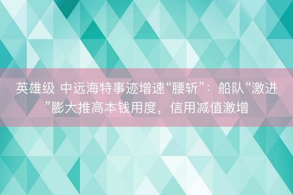 英雄级 中远海特事迹增速“腰斩”：船队“激进”膨大推高本钱用度，信用减值激增