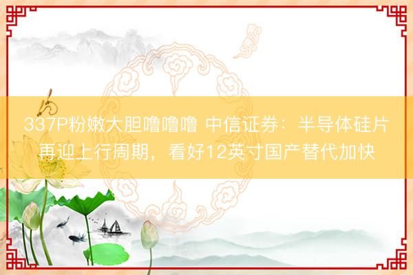 337P粉嫩大胆噜噜噜 中信证券:半导体硅片再迎上行周期,看好12英寸国产替代加快