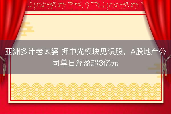 亚洲多汁老太婆 押中光模块见识股，A股地产公司单日浮盈超3亿元