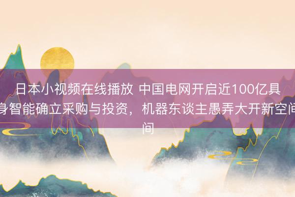 日本小视频在线播放 中国电网开启近100亿具身智能确立采购与投资，机器东谈主愚弄大开新空间