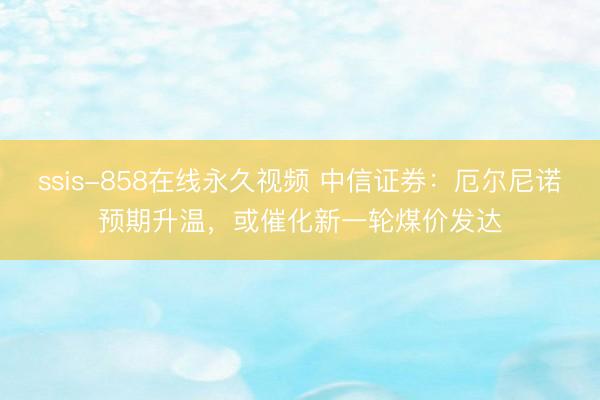 ssis-858在线永久视频 中信证券：厄尔尼诺预期升温，或催化新一轮煤价发达