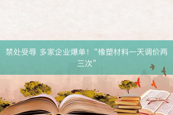 禁处受辱 多家企业爆单！“橡塑材料一天调价两三次”