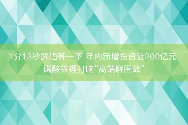 1分13秒醉酒等一下 年内新增投资近200亿元 磷酸铁锂打响“高端解围战”