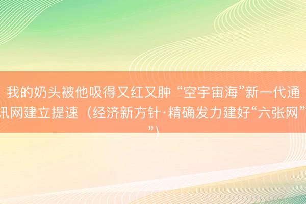我的奶头被他吸得又红又肿 “空宇宙海”新一代通讯网建立提速（经济新方针·精确发力建好“六张网”）