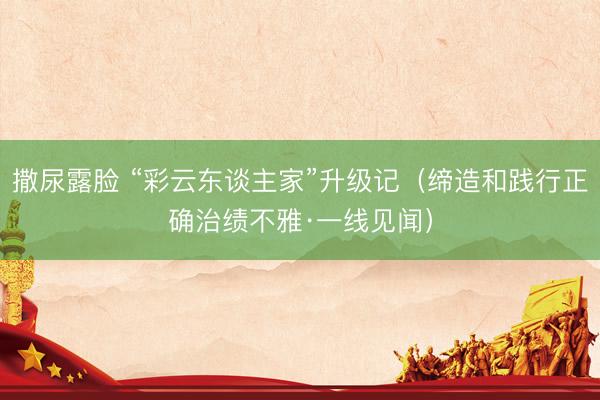 撒尿露脸 “彩云东谈主家”升级记(缔造和践行正确治绩不雅·一线见闻)