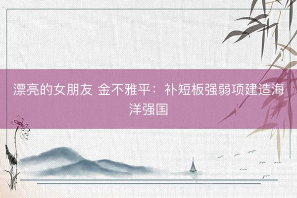 漂亮的女朋友 金不雅平：补短板强弱项建造海洋强国