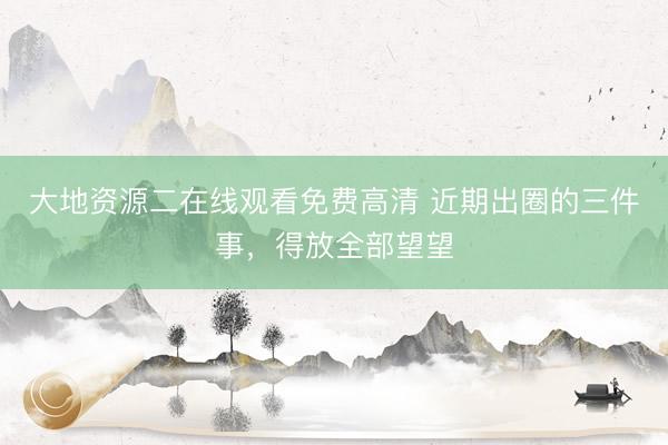 大地资源二在线观看免费高清 近期出圈的三件事,得放全部望望