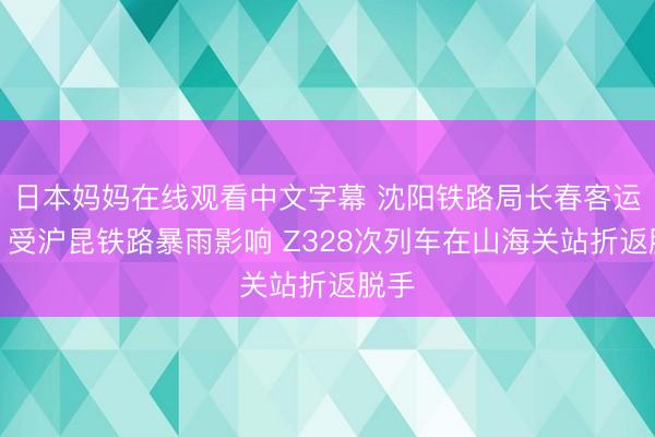 日本妈妈在线观看中文字幕 沈阳铁路局长春客运段：受沪昆铁路暴雨影响 Z328次列车在山海关站折返脱手