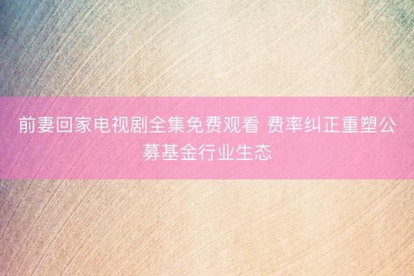 前妻回家电视剧全集免费观看 费率纠正重塑公募基金行业生态