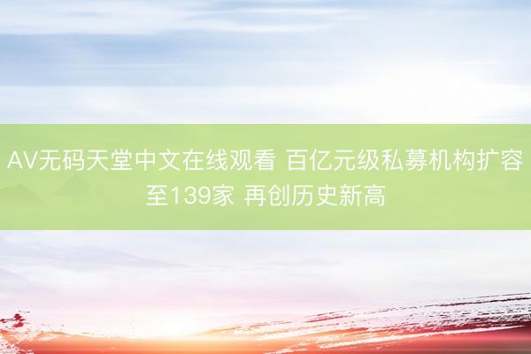 АV无码天堂中文在线观看 百亿元级私募机构扩容至139家 再创历史新高