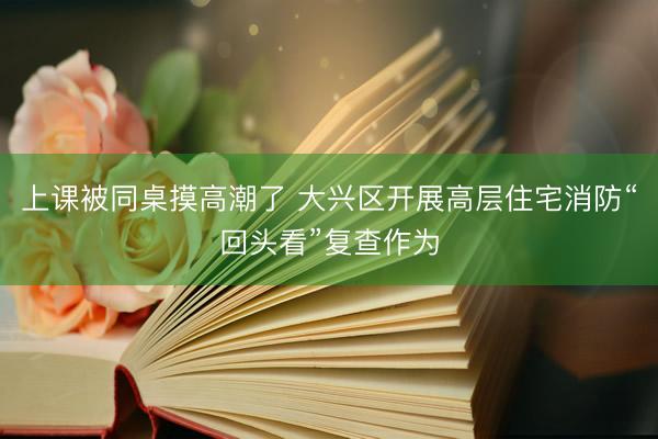 上课被同桌摸高潮了 大兴区开展高层住宅消防“回头看”复查作为