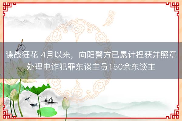 谍战狂花 4月以来，向阳警方已累计捏获并照章处理电诈犯罪东谈主员150余东谈主