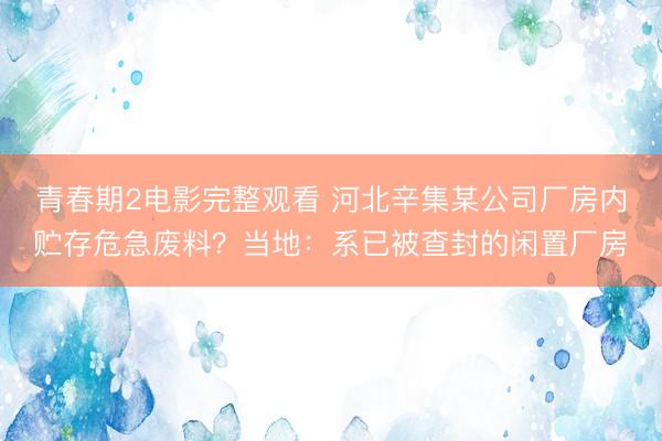 青春期2电影完整观看 河北辛集某公司厂房内贮存危急废料？当地：系已被查封的闲置厂房