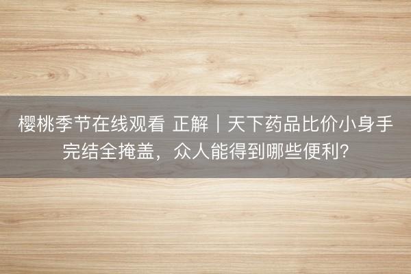 樱桃季节在线观看 正解｜天下药品比价小身手完结全掩盖，众人能得到哪些便利？