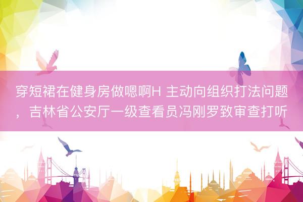 穿短裙在健身房做嗯啊H 主动向组织打法问题，吉林省公安厅一级查看员冯刚罗致审查打听