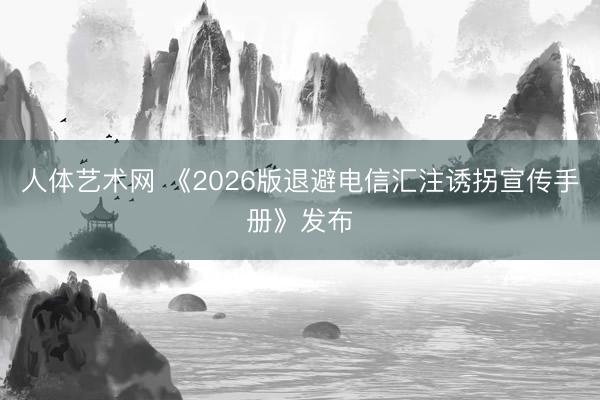人体艺术网 《2026版退避电信汇注诱拐宣传手册》发布