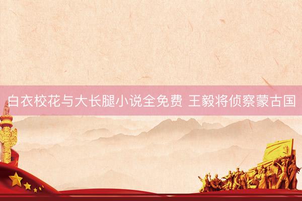 白衣校花与大长腿小说全免费 王毅将侦察蒙古国