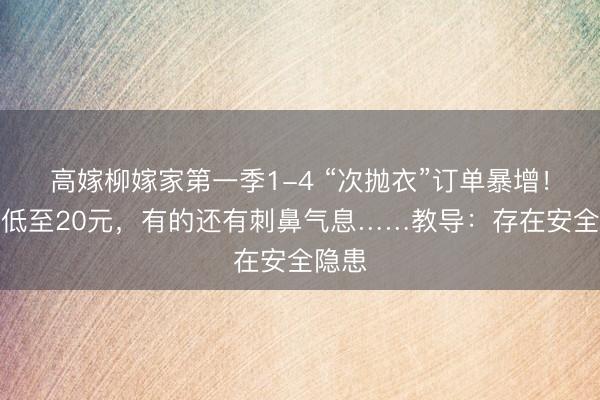 高嫁柳嫁家第一季1-4 “次抛衣”订单暴增!价钱低至20元,有的还有刺鼻气息……教导:存在安全隐患