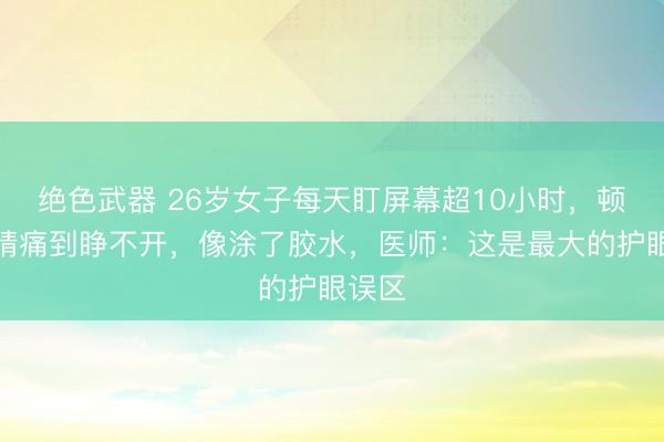 绝色武器 26岁女子每天盯屏幕超10小时,顿然眼睛痛到睁不开,像涂了胶水,医师:这是最大的护眼误区