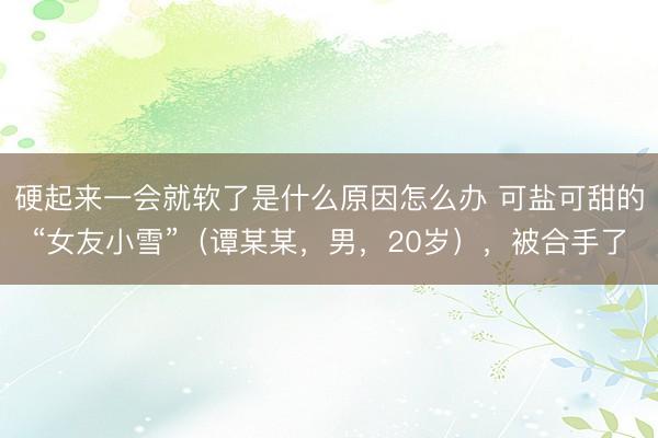 硬起来一会就软了是什么原因怎么办 可盐可甜的“女友小雪”（谭某某，男，20岁），<a href=