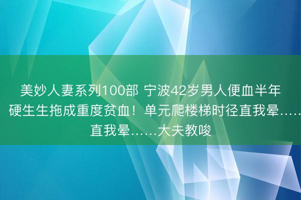 美妙人妻系列100部 宁波42岁男人便血半年不妥回事，硬生生拖成重度贫血！单元爬楼梯时径直我晕……大夫教唆