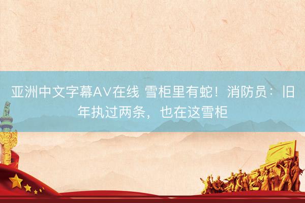 亚洲中文字幕A∨在线 雪柜里有蛇!消防员:旧年执过两条,也在这雪柜