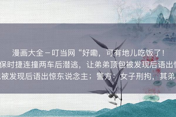 漫画大全－叮当网 “好嘞，可有地儿吃饭了！”北京一女子醉酒驾驶保时捷连撞两车后潜逃，让弟弟顶包被发现后语出惊东说念主；警方：女子刑拘，其弟被立案访谒