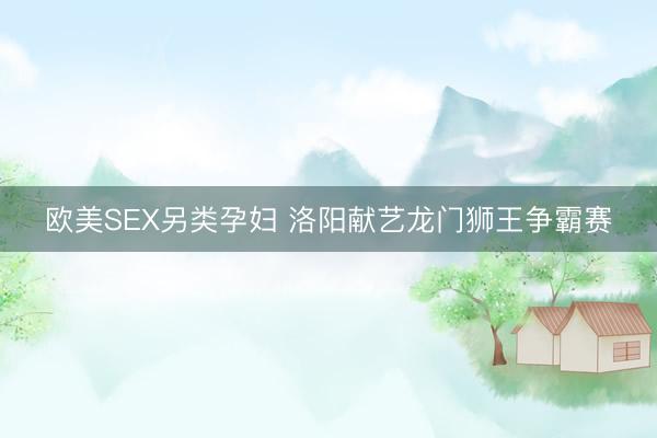 欧美SEX另类孕妇 洛阳献艺龙门狮王争霸赛