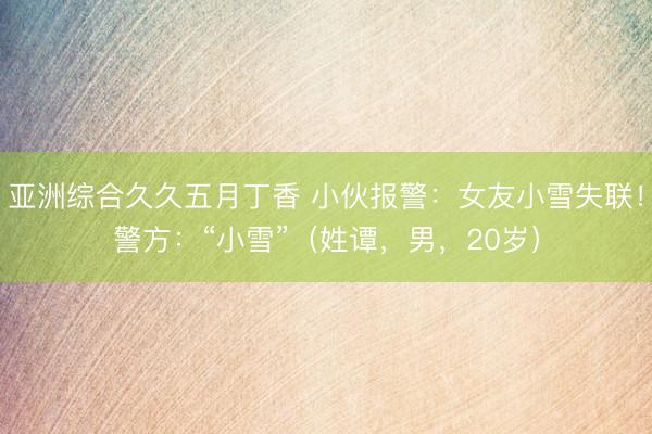 亚洲综合久久五月丁香 小伙报警：女友小雪失联！警方：“小雪”（姓谭，男，20岁）