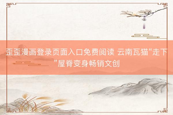 歪歪漫画登录页面入口免费阅读 云南瓦猫“走下”屋脊变身畅销文创
