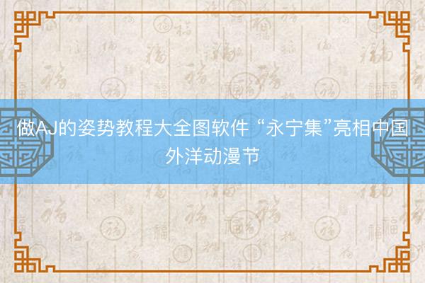 做AJ的姿势教程大全图软件 “永宁集”亮相中国外洋动漫节