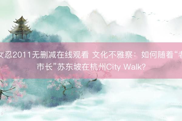 女忍2011无删减在线观看 文化不雅察：如何随着“老市长”苏东坡在杭州City Walk？