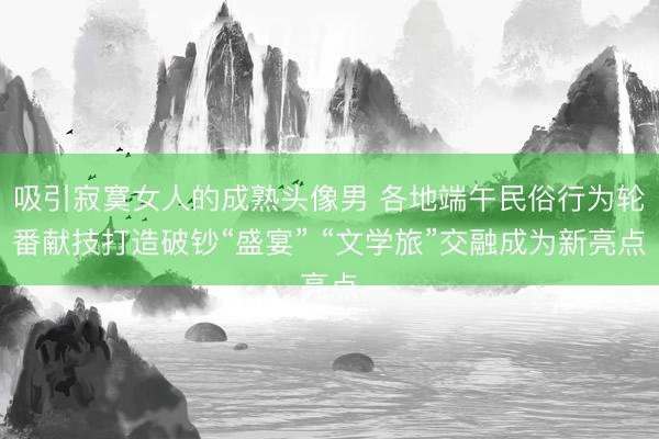 吸引寂寞女人的成熟头像男 各地端午民俗行为轮番献技打造破钞“盛宴” “文学旅”交融成为新亮点