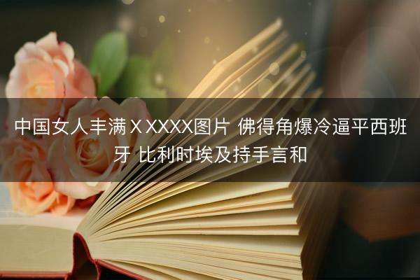 中国女人丰满ⅩXXXX图片 佛得角爆冷逼平西班牙 比利时埃及持手言和