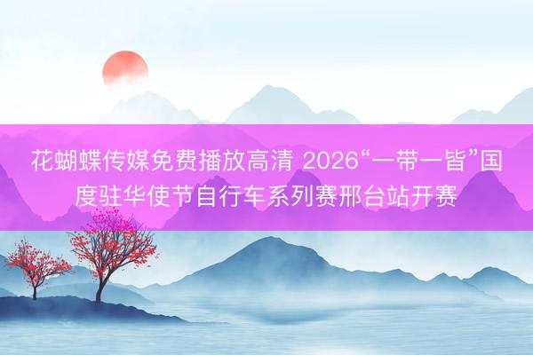 花蝴蝶传媒免费播放高清 2026“一带一皆”国度驻华使节自行车系列赛邢台站开赛