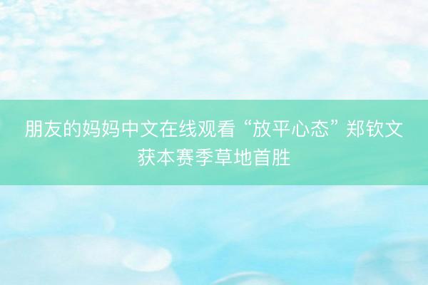 朋友的妈妈中文在线观看 “放平心态” 郑钦文获本赛季草地首胜